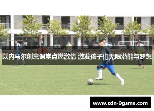 以内马尔创意课堂点燃激情 激发孩子们无限潜能与梦想 以内马尔创意课堂点燃激情 激发孩子们无限潜能与梦想