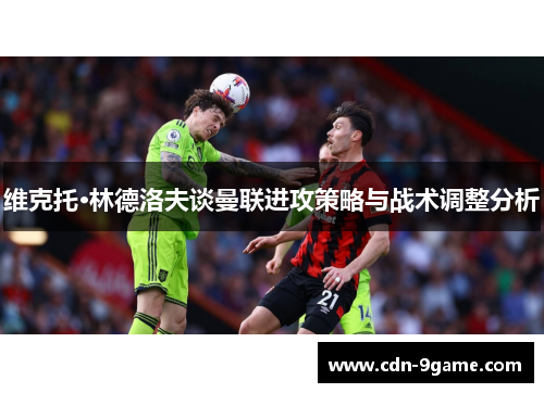 维克托·林德洛夫谈曼联进攻策略与战术调整分析 维克托·林德洛夫谈曼联进攻策略与战术调整分析