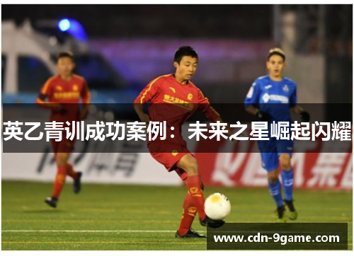 英乙青训成功案例:未来之星崛起闪耀 英乙青训成功案例:未来之星崛起闪耀