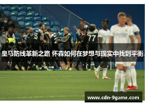 皇马防线革新之路 怀森如何在梦想与现实中找到平衡 皇马防线革新之路 怀森如何在梦想与现实中找到平衡