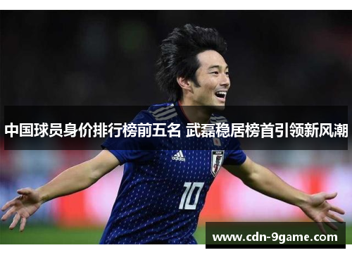中国球员身价排行榜前五名 武磊稳居榜首引领新风潮 中国球员身价排行榜前五名 武磊稳居榜首引领新风潮