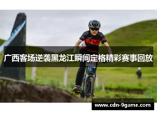 广西客场逆袭黑龙江瞬间定格精彩赛事回放 广西客场逆袭黑龙江瞬间定格精彩赛事回放