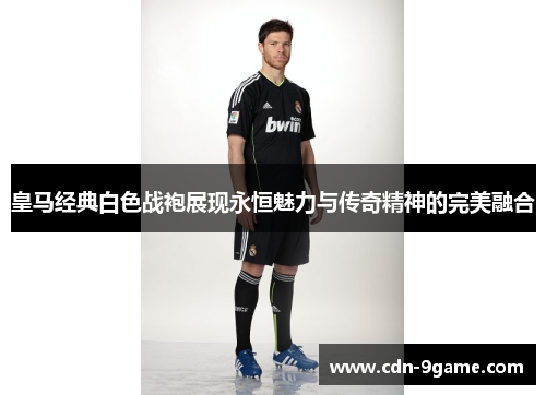 皇马经典白色战袍展现永恒魅力与传奇精神的完美融合