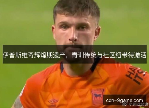 伊普斯维奇辉煌期遗产,青训传统与社区纽带待激活 伊普斯维奇辉煌期遗产,青训传统与社区纽带待激活
