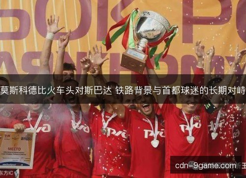 莫斯科德比火车头对斯巴达 铁路背景与首都球迷的长期对峙 莫斯科德比火车头对斯巴达 铁路背景与首都球迷的长期对峙